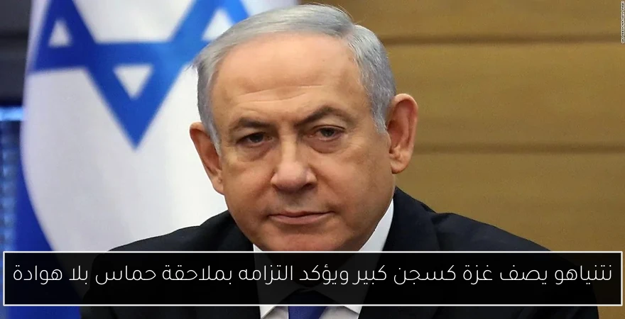 نتنياهو يصف غزة كسجن كبير ويؤكد التزامه بملاحقة حماس بلا هوادة