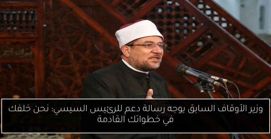 وزير الأوقاف السابق يوجه رسالة دعم للرئيس السيسي: نحن خلفك في خطواتك القادمة