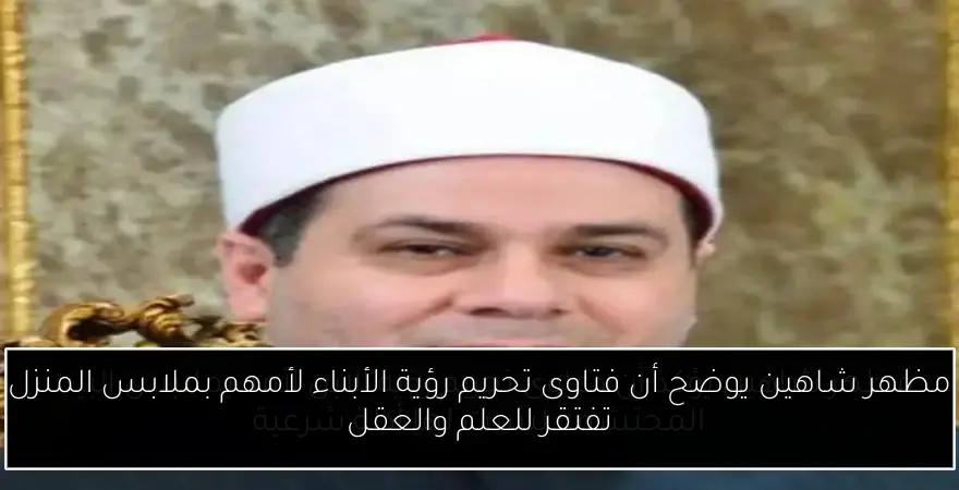 مظهر شاهين يوضح أن فتاوى تحريم رؤية الأبناء لأمهم بملابس المنزل تفتقر للعلم والعقل