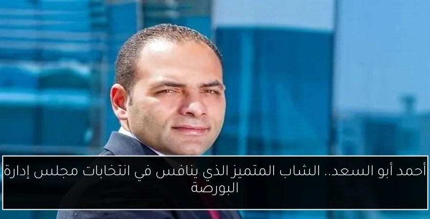 أحمد أبو السعد.. الشاب المتميز الذي ينافس في انتخابات مجلس إدارة البورصة