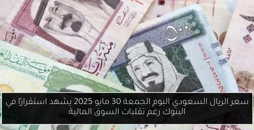 سعر الريال السعودي اليوم الجمعة 30 مايو 2025 يشهد استقرارًا في البنوك رغم تقلبات السوق المالية