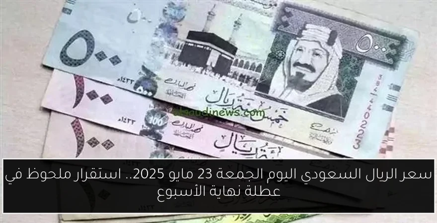 سعر الريال السعودي اليوم الجمعة 23 مايو 2025.. استقرار ملحوظ في عطلة نهاية الأسبوع