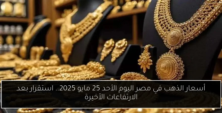 أسعار الذهب في مصر اليوم الأحد 25 مايو 2025.. استقرار بعد الارتفاعات الأخيرة