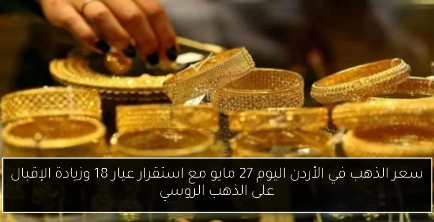 سعر الذهب في الأردن اليوم 27 مايو مع استقرار عيار 18 وزيادة الإقبال على الذهب الروسي