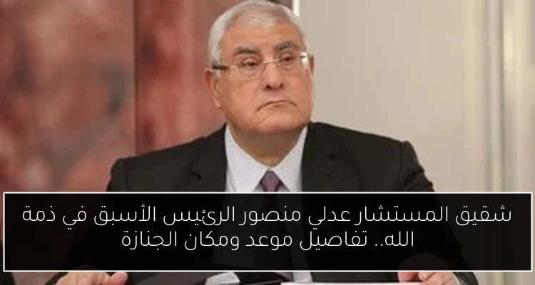 شقيق المستشار عدلي منصور الرئيس الأسبق في ذمة الله.. تفاصيل موعد ومكان الجنازة