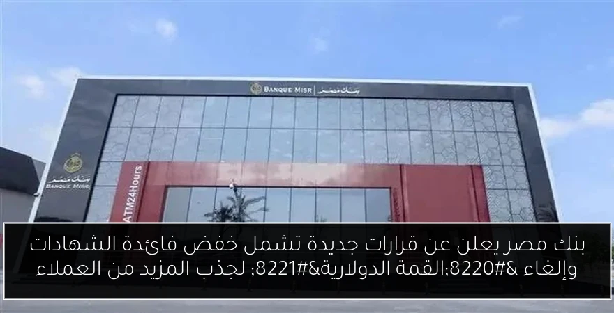 بنك مصر يعلن عن قرارات جديدة تشمل خفض فائدة الشهادات وإلغاء “القمة الدولارية” لجذب المزيد من العملاء