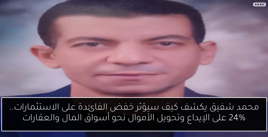 محمد شفيق يكشف كيف سيؤثر خفض الفائدة على الاستثمارات.. 24% على الإيداع وتحويل الأموال نحو أسواق المال والعقارات