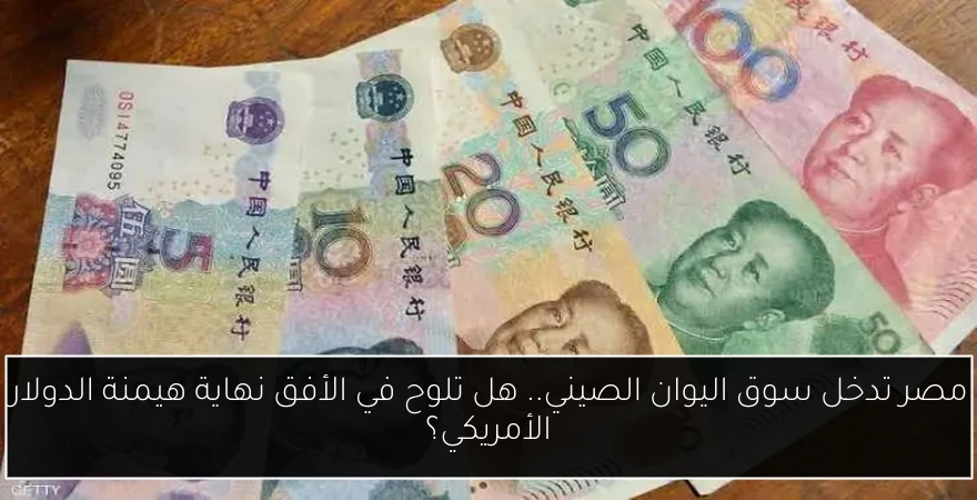 مصر تدخل سوق اليوان الصيني.. هل تلوح في الأفق نهاية هيمنة الدولار الأمريكي؟
