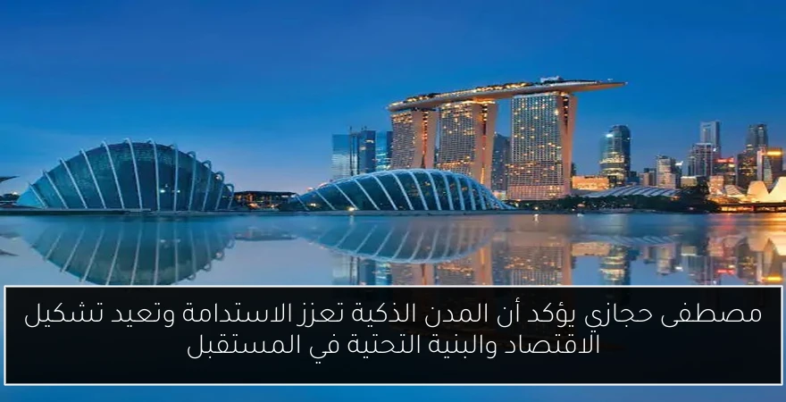 مصطفى حجازي يؤكد أن المدن الذكية تعزز الاستدامة وتعيد تشكيل الاقتصاد والبنية التحتية في المستقبل