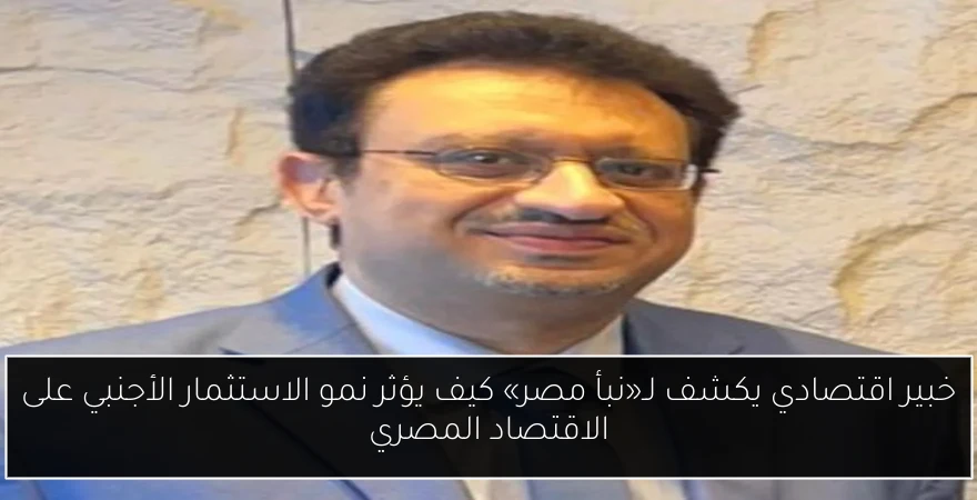 خبير اقتصادي يكشف لـ«نبأ مصر» كيف يؤثر نمو الاستثمار الأجنبي على الاقتصاد المصري