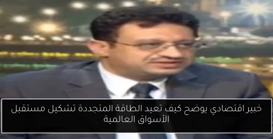 خبير اقتصادي يوضح كيف تعيد الطاقة المتجددة تشكيل مستقبل الأسواق العالمية