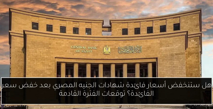 هل ستنخفض أسعار فائدة شهادات الجنيه المصري بعد خفض سعر الفائدة؟ توقعات الفترة القادمة