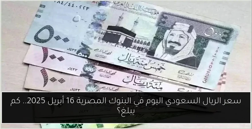 سعر الريال السعودي اليوم في البنوك المصرية 16 أبريل 2025.. كم يبلغ؟