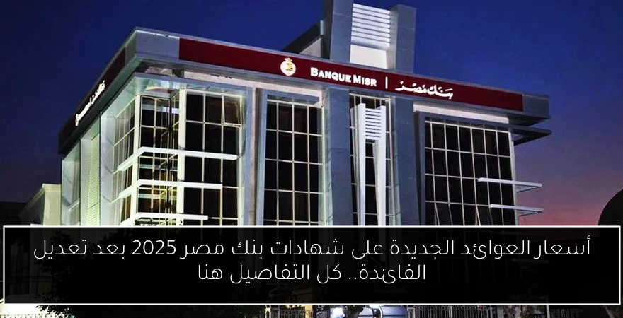 أسعار العوائد الجديدة على شهادات بنك مصر 2025 بعد تعديل الفائدة.. كل التفاصيل هنا