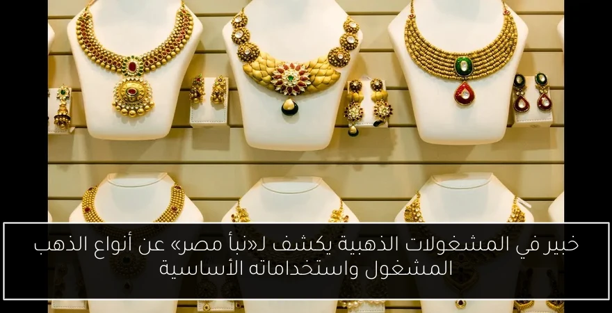 خبير في المشغولات الذهبية يكشف لـ«نبأ مصر» عن أنواع الذهب المشغول واستخداماته الأساسية