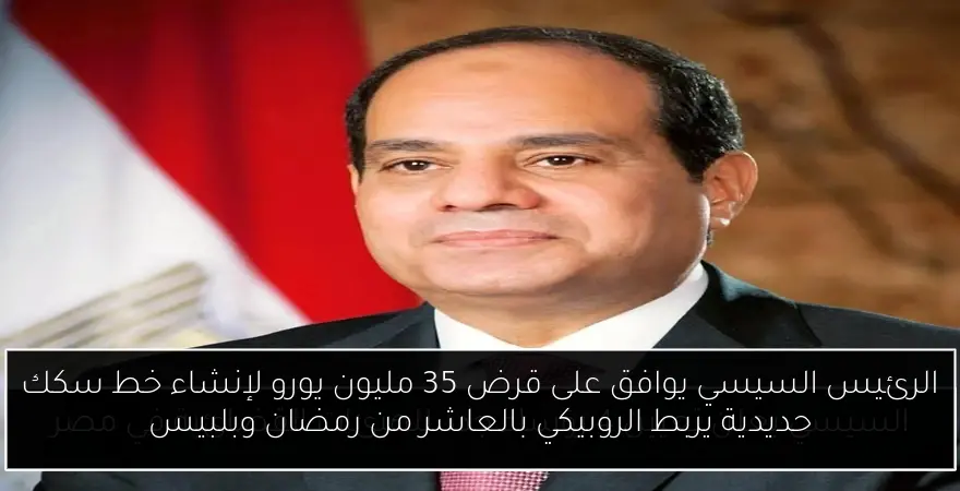 الرئيس السيسي يوافق على قرض 35 مليون يورو لإنشاء خط سكك حديدية يربط الروبيكي بالعاشر من رمضان وبلبيس