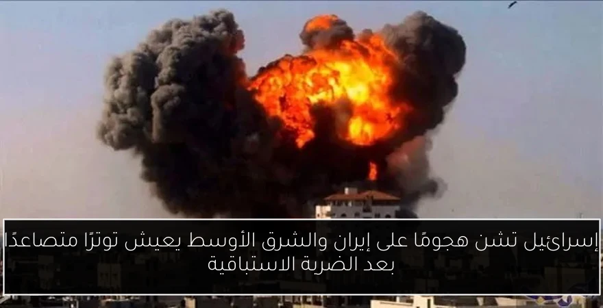 إسرائيل تشن هجومًا على إيران والشرق الأوسط يعيش توترًا متصاعدًا بعد الضربة الاستباقية