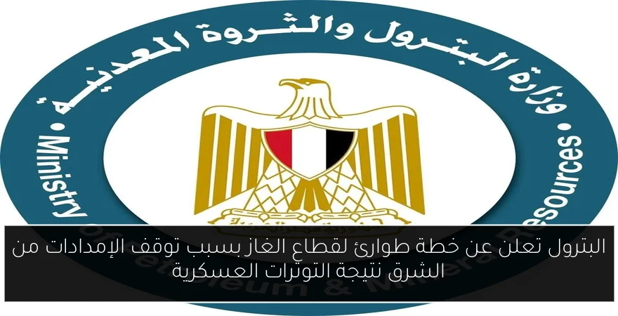 البترول تعلن عن خطة طوارئ لقطاع الغاز بسبب توقف الإمدادات من الشرق نتيجة التوترات العسكرية