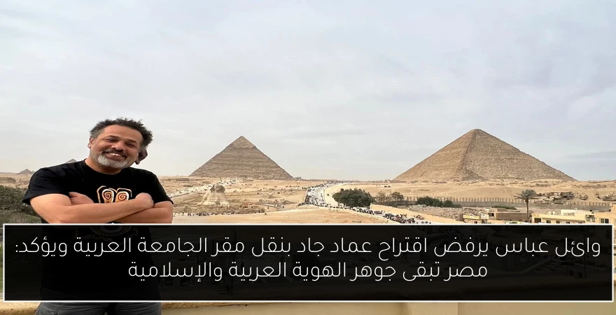 وائل عباس يرفض اقتراح عماد جاد بنقل مقر الجامعة العربية ويؤكد: مصر تبقى جوهر الهوية العربية والإسلامية