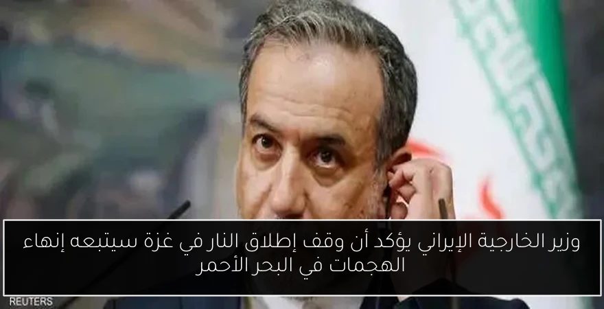 وزير الخارجية الإيراني يؤكد أن وقف إطلاق النار في غزة سيتبعه إنهاء الهجمات في البحر الأحمر