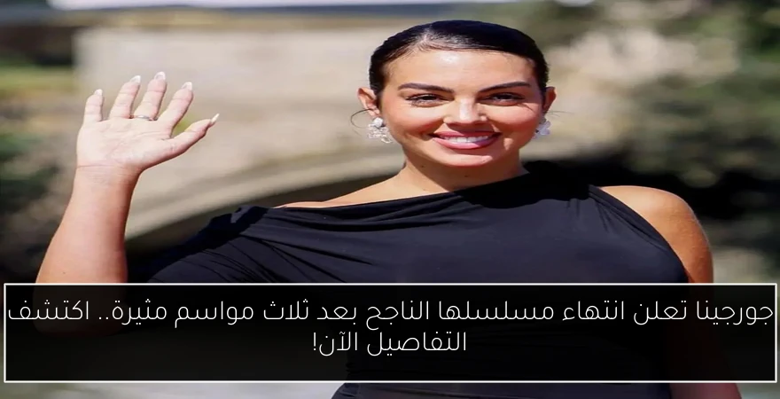 جورجينا تعلن انتهاء مسلسلها الناجح بعد ثلاث مواسم مثيرة.. اكتشف التفاصيل الآن!