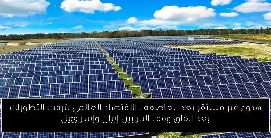 هدوء غير مستقر بعد العاصفة.. الاقتصاد العالمي يترقب التطورات بعد اتفاق وقف النار بين إيران وإسرائيل