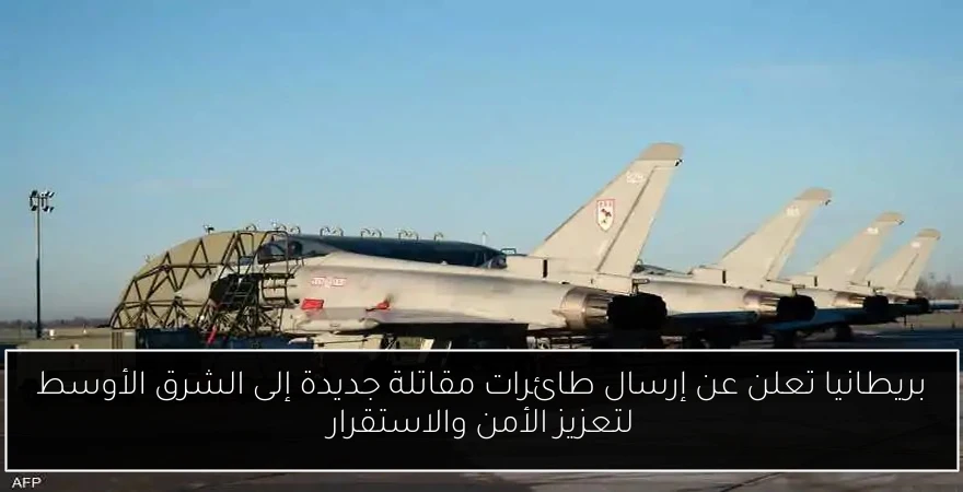 بريطانيا تعلن عن إرسال طائرات مقاتلة جديدة إلى الشرق الأوسط لتعزيز الأمن والاستقرار