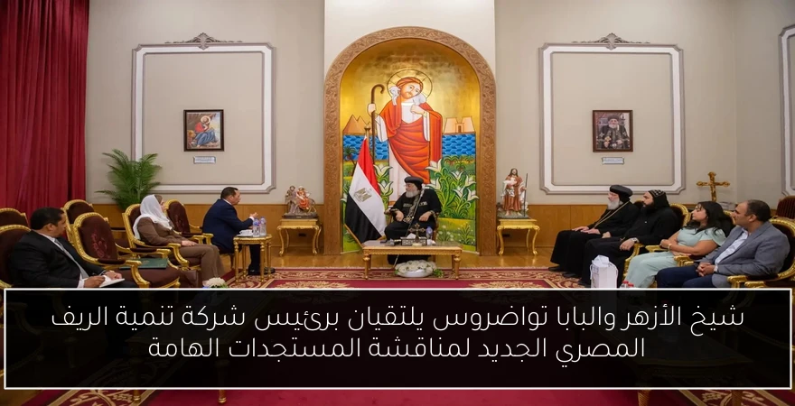 شيخ الأزهر والبابا تواضروس يلتقيان برئيس شركة تنمية الريف المصري الجديد لمناقشة المستجدات الهامة