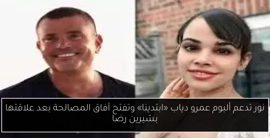نور تدعم ألبوم عمرو دياب «ابتدينا» وتفتح آفاق المصالحة بعد علاقتها بشيرين رضا