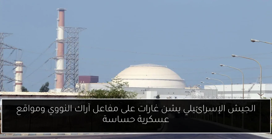 الجيش الإسرائيلي يشن غارات على مفاعل آراك النووي ومواقع عسكرية حساسة