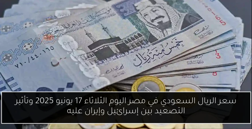 سعر الريال السعودي في مصر اليوم الثلاثاء 17 يونيو 2025 وتأثير التصعيد بين إسرائيل وإيران عليه