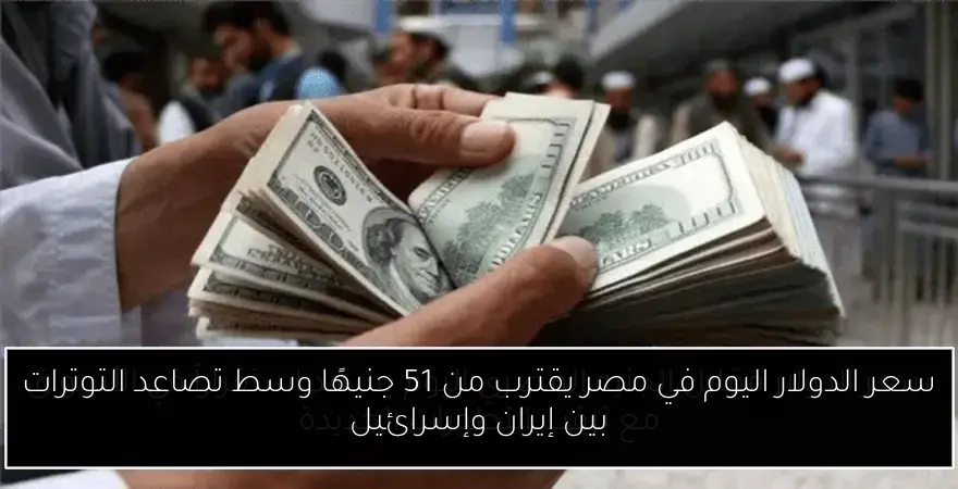 سعر الدولار اليوم في مصر يقترب من 51 جنيهًا وسط تصاعد التوترات بين إيران وإسرائيل