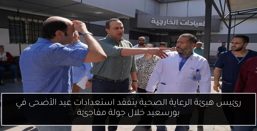 رئيس هيئة الرعاية الصحية يتفقد استعدادات عيد الأضحى في بورسعيد خلال جولة مفاجئة