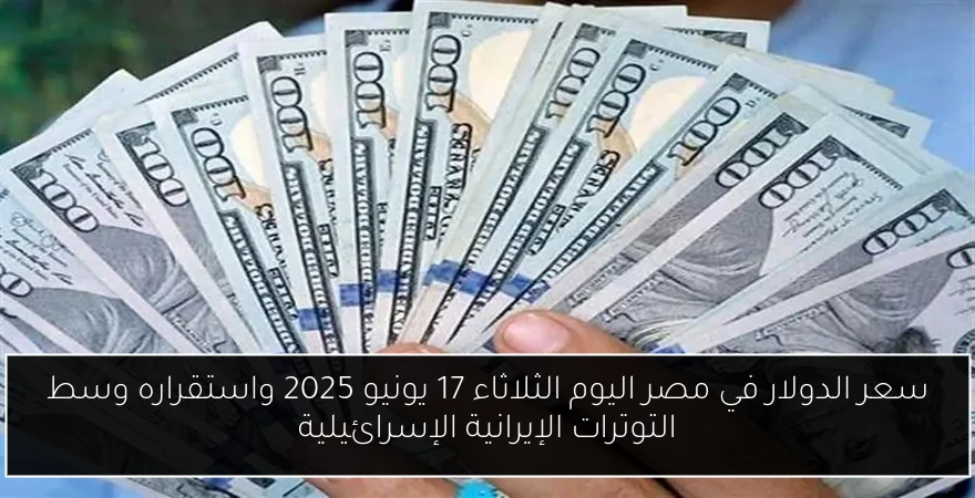 سعر الدولار في مصر اليوم الثلاثاء 17 يونيو 2025 واستقراره وسط التوترات الإيرانية الإسرائيلية
