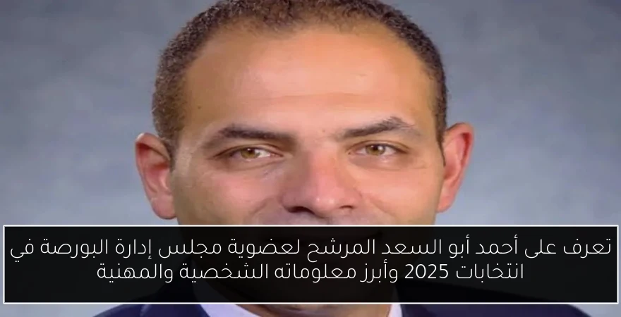 تعرف على أحمد أبو السعد المرشح لعضوية مجلس إدارة البورصة في انتخابات 2025 وأبرز معلوماته الشخصية والمهنية