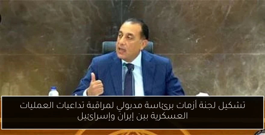 تشكيل لجنة أزمات برئاسة مدبولي لمراقبة تداعيات العمليات العسكرية بين إيران وإسرائيل