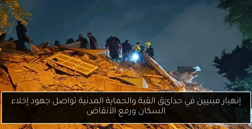 إنهيار مبنيين في حدائق القبة والحماية المدنية تواصل جهود إخلاء السكان ورفع الأنقاض