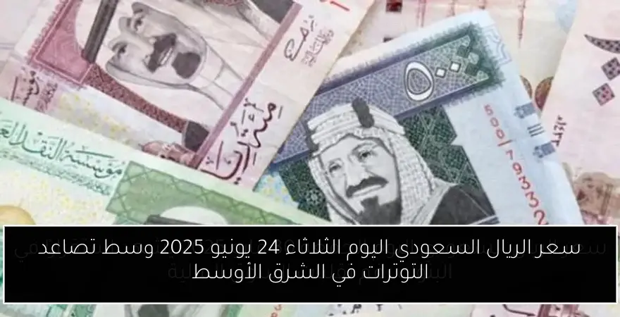 سعر الريال السعودي اليوم الثلاثاء 24 يونيو 2025 وسط تصاعد التوترات في الشرق الأوسط