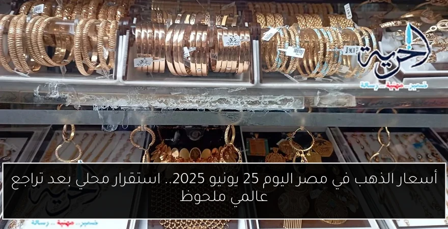 أسعار الذهب في مصر اليوم 25 يونيو 2025.. استقرار محلي بعد تراجع عالمي ملحوظ
