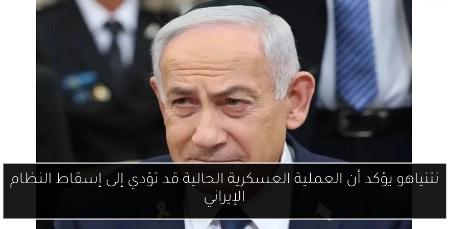 نتنياهو يؤكد أن العملية العسكرية الحالية قد تؤدي إلى إسقاط النظام الإيراني