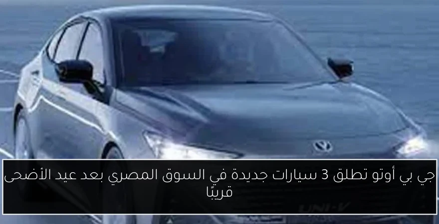 جي بي أوتو تطلق 3 سيارات جديدة في السوق المصري بعد عيد الأضحى قريبًا