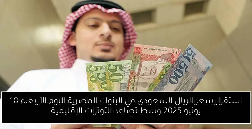 استقرار سعر الريال السعودي في البنوك المصرية اليوم الأربعاء 18 يونيو 2025 وسط تصاعد التوترات الإقليمية