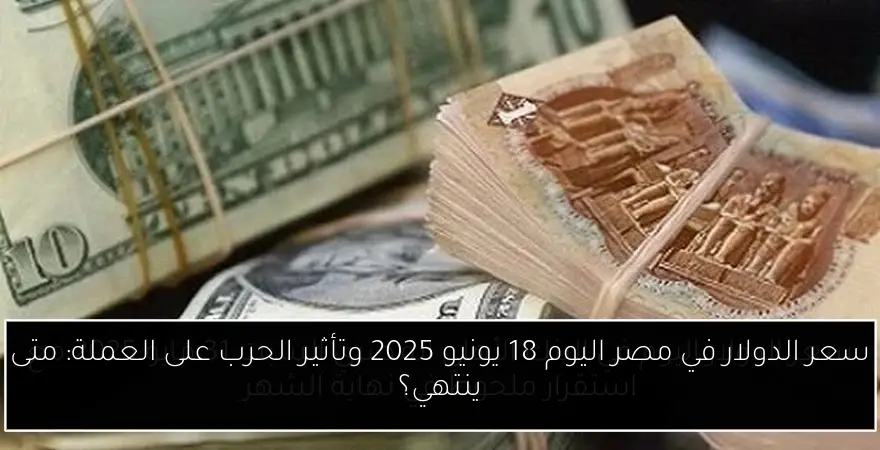 سعر الدولار في مصر اليوم 18 يونيو 2025 وتأثير الحرب على العملة: متى ينتهي؟