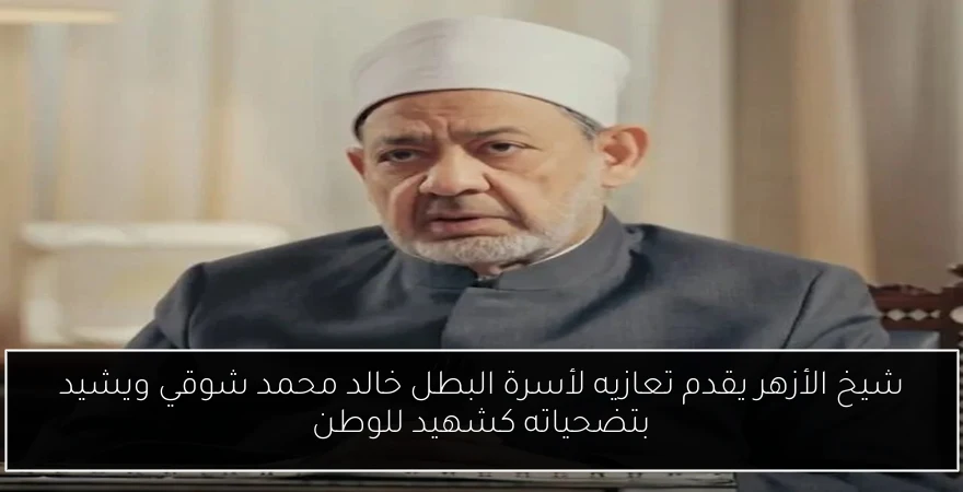 شيخ الأزهر يقدم تعازيه لأسرة البطل خالد محمد شوقي ويشيد بتضحياته كشهيد للوطن