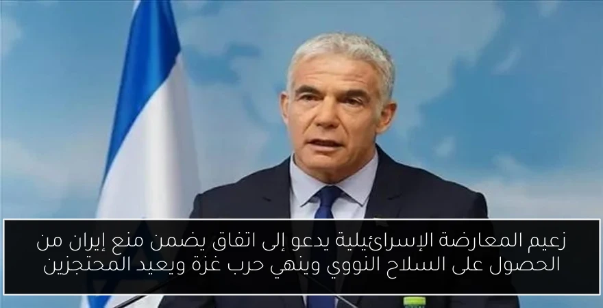 زعيم المعارضة الإسرائيلية يدعو إلى اتفاق يضمن منع إيران من الحصول على السلاح النووي وينهي حرب غزة ويعيد المحتجزين
