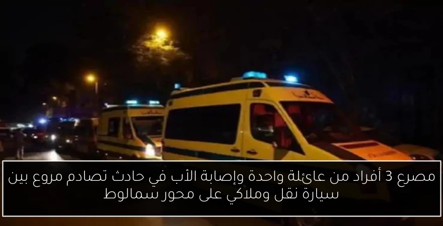 مصرع 3 أفراد من عائلة واحدة وإصابة الأب في حادث تصادم مروع بين سيارة نقل وملاكي على محور سمالوط