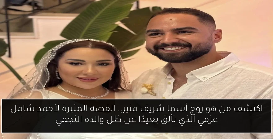 اكتشف من هو زوج أسما شريف منير.. القصة المثيرة لأحمد شامل عزمي الذي تألق بعيدًا عن ظل والده النجمي