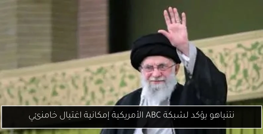 نتنياهو يؤكد لشبكة ABC الأمريكية إمكانية اغتيال خامنئي