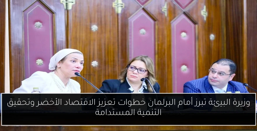 وزيرة البيئة تبرز أمام البرلمان خطوات تعزيز الاقتصاد الأخضر وتحقيق التنمية المستدامة
