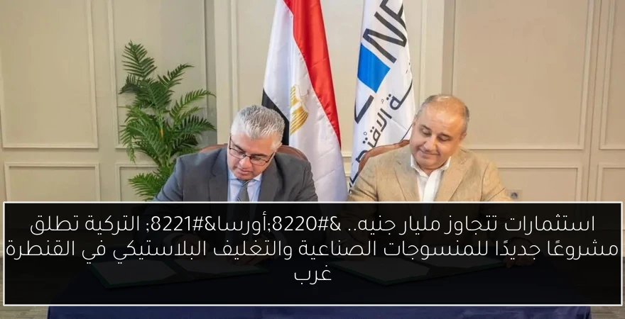 استثمارات تتجاوز مليار جنيه.. “أورسا” التركية تطلق مشروعًا جديدًا للمنسوجات الصناعية والتغليف البلاستيكي في القنطرة غرب